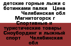 lдетские горные лыжи с ботинками.палки › Цена ­ 1 200 - Челябинская обл., Магнитогорск г. Спортивные и туристические товары » Сноубординг и лыжный спорт   . Челябинская обл.